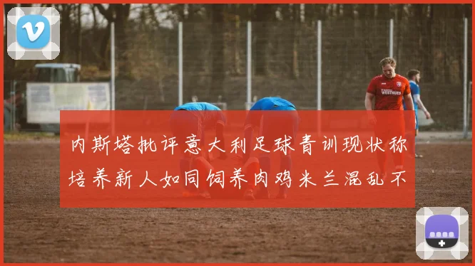 内斯塔批评意大利足球青训现状称培养新人如同饲养肉鸡米兰混乱不堪