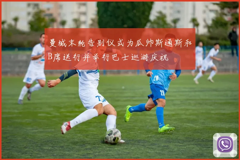 曼城末轮告别仪式为瓜帅斯通斯和B席送行并举行巴士巡游庆祝