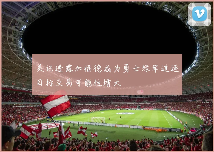 美记透露加福德成为勇士绿军追逐目标交易可能性增大