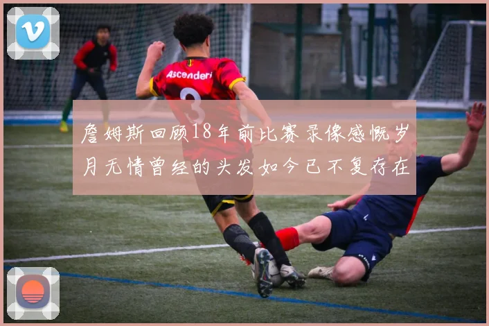 詹姆斯回顾18年前比赛录像感慨岁月无情曾经的头发如今已不复存在