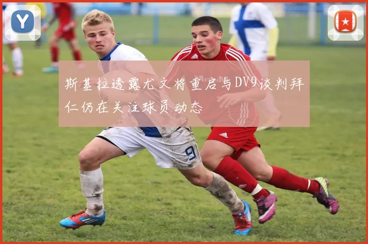 斯基拉透露尤文将重启与DV9谈判拜仁仍在关注球员动态