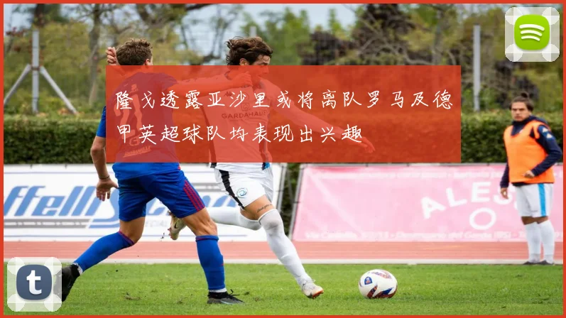 隆戈透露亚沙里或将离队罗马及德甲英超球队均表现出兴趣