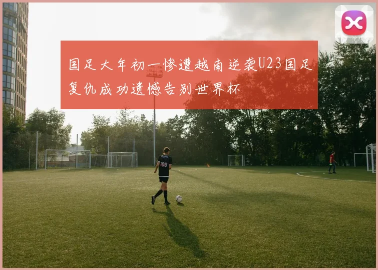 国足大年初一惨遭越南逆袭U23国足复仇成功遗憾告别世界杯