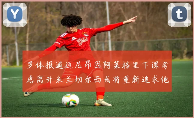 罗体报道迈尼昂因阿莱格里下课考虑离开米兰切尔西或将重新追求他