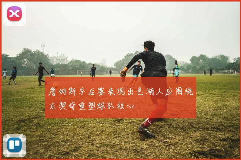 詹姆斯季后赛表现出色湖人应围绕东契奇重塑球队核心
