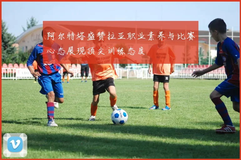 阿尔特塔盛赞拉亚职业素养与比赛心态展现顶尖训练态度