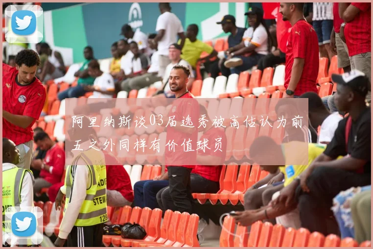 阿里纳斯谈03届选秀被高估认为前五之外同样有价值球员