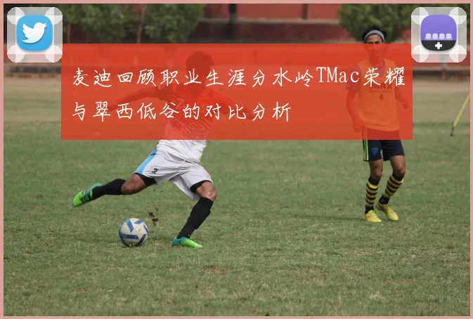 麦迪回顾职业生涯分水岭TMac荣耀与翠西低谷的对比分析