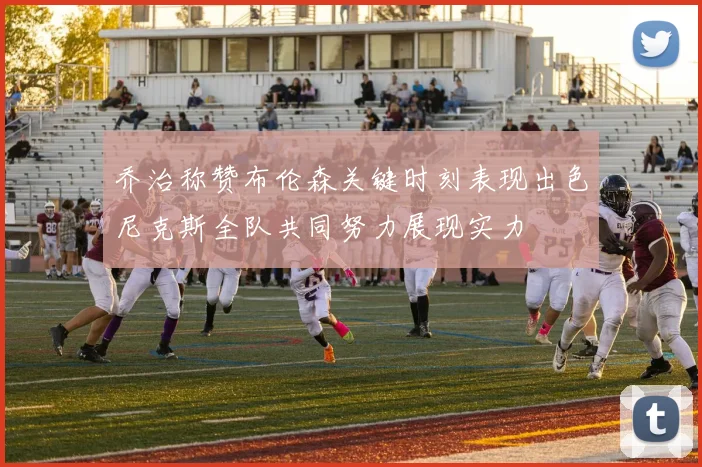 乔治称赞布伦森关键时刻表现出色尼克斯全队共同努力展现实力