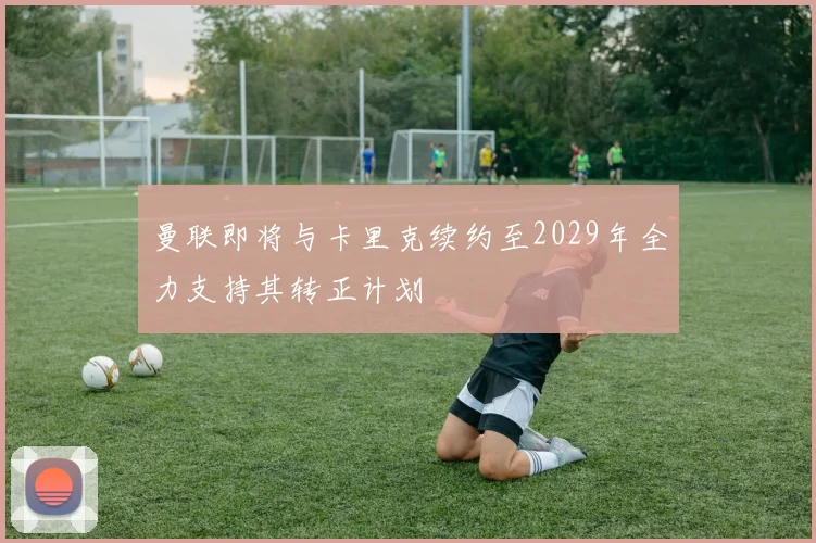 曼联即将与卡里克续约至2029年全力支持其转正计划
