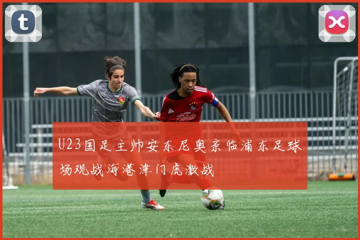 U23国足主帅安东尼奥亲临浦东足球场观战海港津门虎激战
