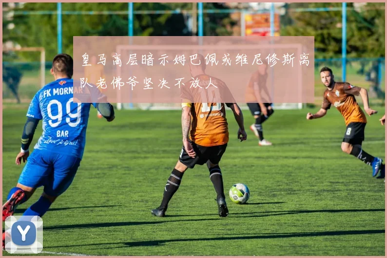 皇马高层暗示姆巴佩或维尼修斯离队老佛爷坚决不放人