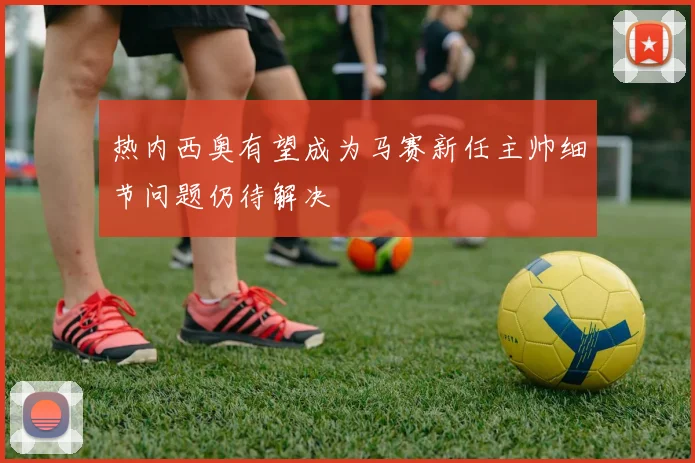 热内西奥有望成为马赛新任主帅细节问题仍待解决