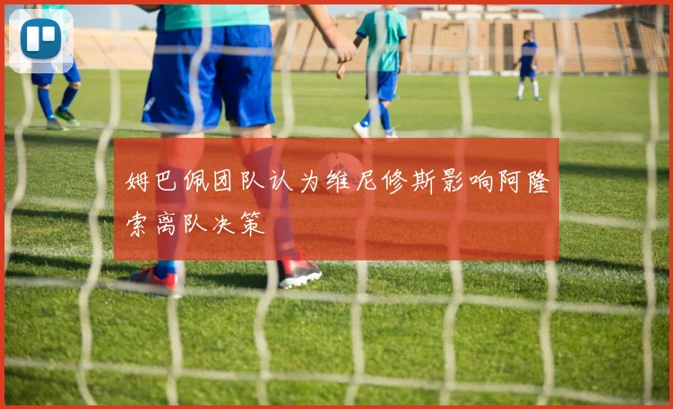 姆巴佩团队认为维尼修斯影响阿隆索离队决策