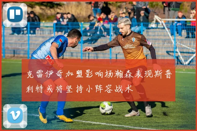 克雷伊奇加盟影响杨瀚森表现斯普利特或将坚持小阵容战术