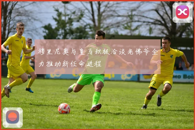 穆里尼奥与皇马积极洽谈老佛爷全力推动新任命进程